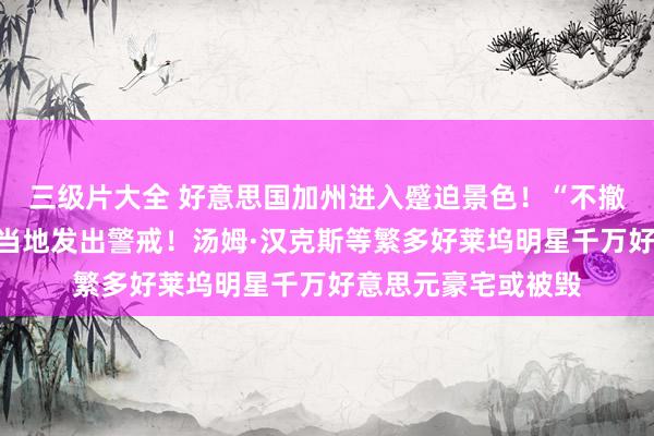 三级片大全 好意思国加州进入蹙迫景色！“不撤除将丢掉性命”，当地发出警戒！汤姆·汉克斯等繁多好莱坞明星千万好意思元豪宅或被毁