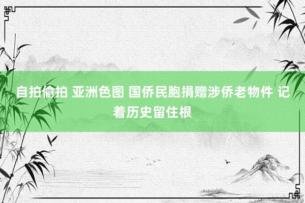 自拍偷拍 亚洲色图 国侨民胞捐赠涉侨老物件 记着历史留住根