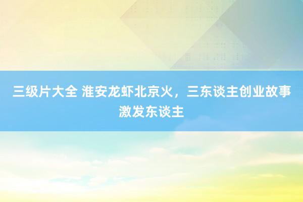 三级片大全 淮安龙虾北京火，三东谈主创业故事激发东谈主