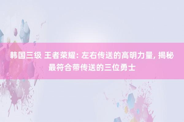 韩国三级 王者荣耀: 左右传送的高明力量, 揭秘最符合带传送的三位勇士
