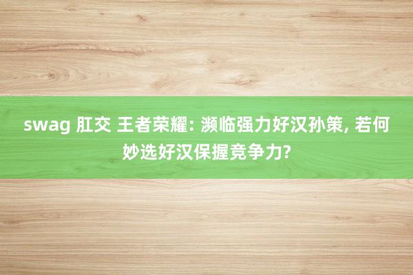 swag 肛交 王者荣耀: 濒临强力好汉孙策, 若何妙选好汉保握竞争力?