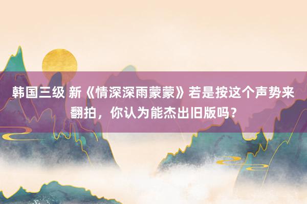 韩国三级 新《情深深雨蒙蒙》若是按这个声势来翻拍，你认为能杰出旧版吗？