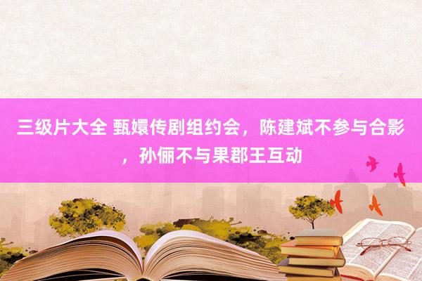 三级片大全 甄嬛传剧组约会，陈建斌不参与合影，孙俪不与果郡王互动