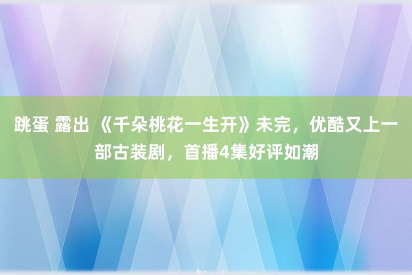 跳蛋 露出 《千朵桃花一生开》未完，优酷又上一部古装剧，首播4集好评如潮