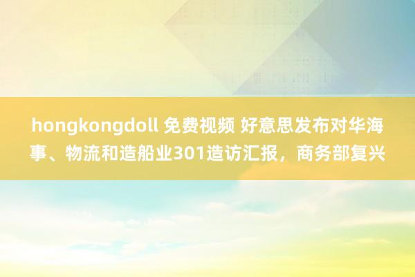 hongkongdoll 免费视频 好意思发布对华海事、物流和造船业301造访汇报，商务部复兴