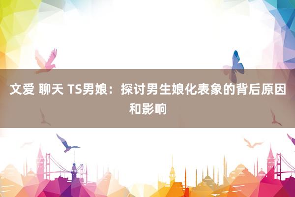文爱 聊天 TS男娘：探讨男生娘化表象的背后原因和影响