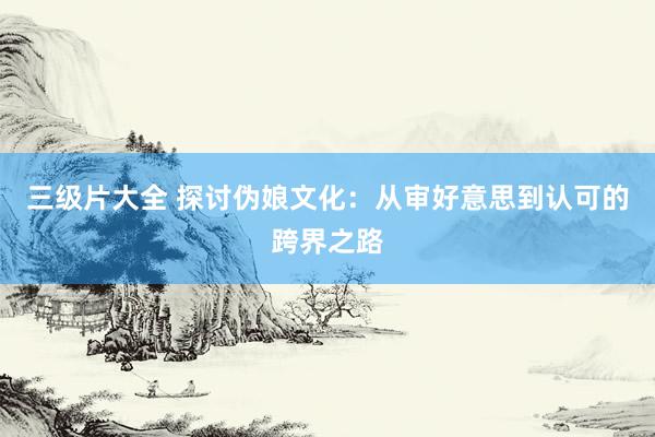 三级片大全 探讨伪娘文化：从审好意思到认可的跨界之路