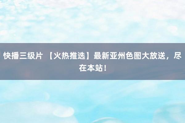快播三级片 【火热推选】最新亚州色图大放送，尽在本站！