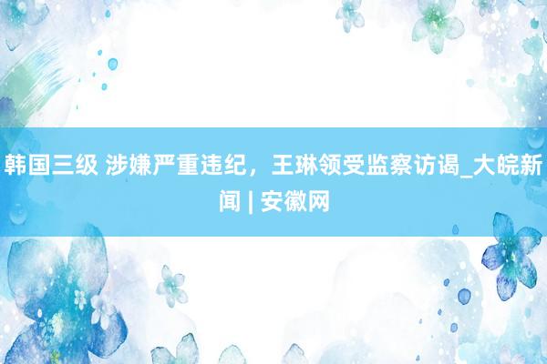 韩国三级 涉嫌严重违纪，王琳领受监察访谒_大皖新闻 | 安徽网