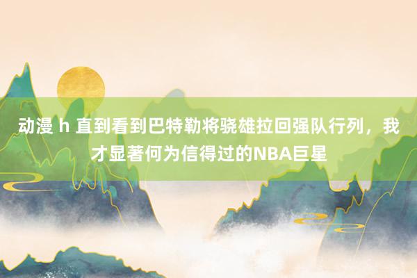 动漫 h 直到看到巴特勒将骁雄拉回强队行列，我才显著何为信得过的NBA巨星