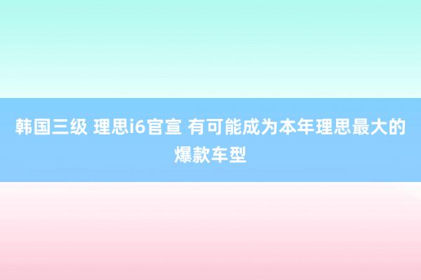 韩国三级 理思i6官宣 有可能成为本年理思最大的爆款车型