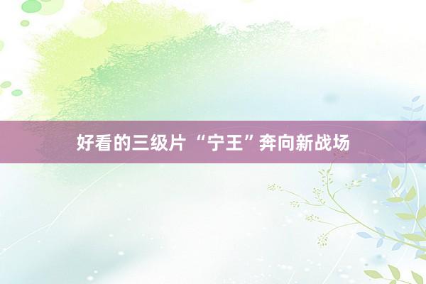 好看的三级片 “宁王”奔向新战场