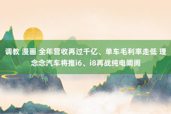 调教 漫画 全年营收再过千亿、单车毛利率走低 理念念汽车将推i6、i8再战纯电阛阓