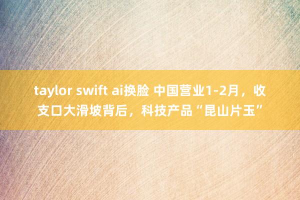 taylor swift ai换脸 中国营业1-2月，收支口大滑坡背后，科技产品“昆山片玉”
