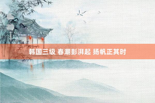 韩国三级 春潮彭湃起 扬帆正其时