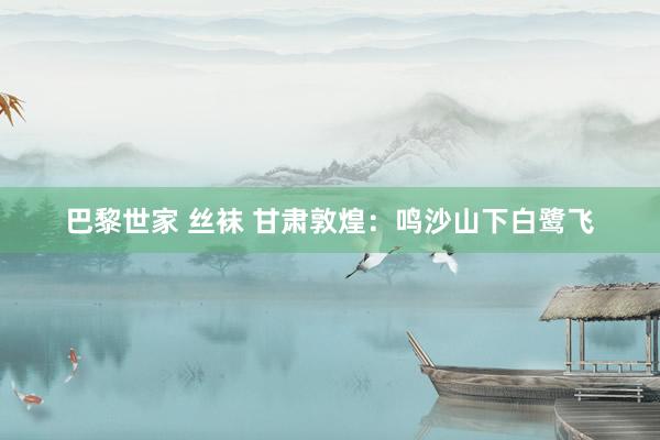 巴黎世家 丝袜 甘肃敦煌：鸣沙山下白鹭飞