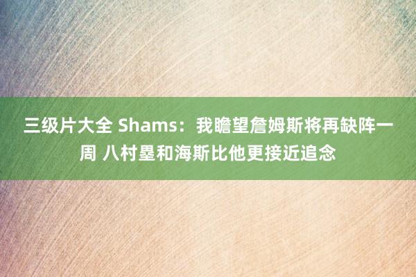 三级片大全 Shams：我瞻望詹姆斯将再缺阵一周 八村塁和海斯比他更接近追念