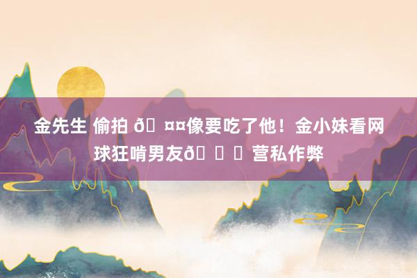 金先生 偷拍 🤤像要吃了他！金小妹看网球狂啃男友🙈营私作弊