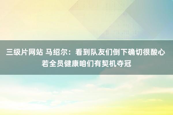 三级片网站 马绍尔：看到队友们倒下确切很酸心 若全员健康咱们有契机夺冠