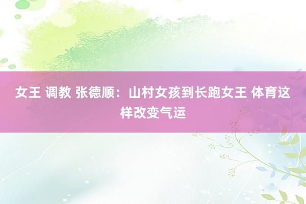 女王 调教 张德顺：山村女孩到长跑女王 体育这样改变气运