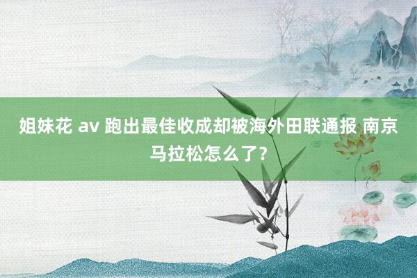 姐妹花 av 跑出最佳收成却被海外田联通报 南京马拉松怎么了？