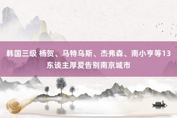 韩国三级 杨贺、马特乌斯、杰弗森、南小亨等13东谈主厚爱告别南京城市