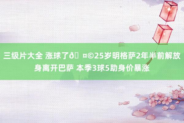 三级片大全 涨球了🤩25岁明格萨2年半前解放身离开巴萨 本季3球5助身价暴涨