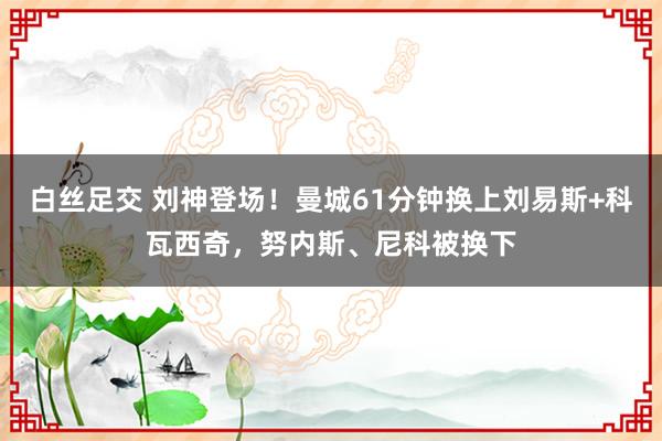 白丝足交 刘神登场！曼城61分钟换上刘易斯+科瓦西奇，努内斯、尼科被换下