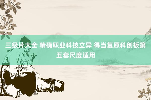 三级片大全 精确职业科技立异 得当复原科创板第五套尺度适用