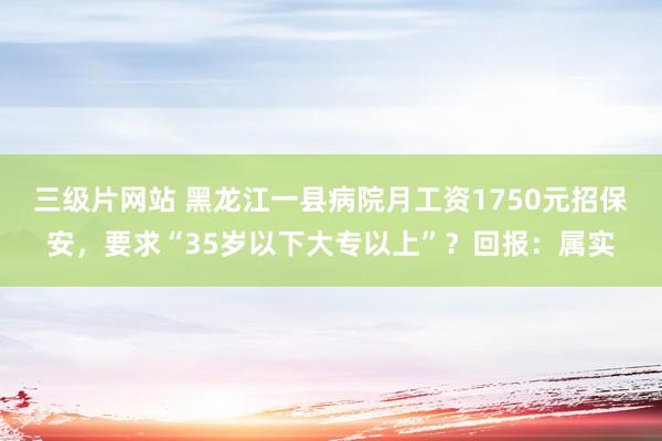 三级片网站 黑龙江一县病院月工资1750元招保安，要求“35岁以下大专以上”？回报：属实