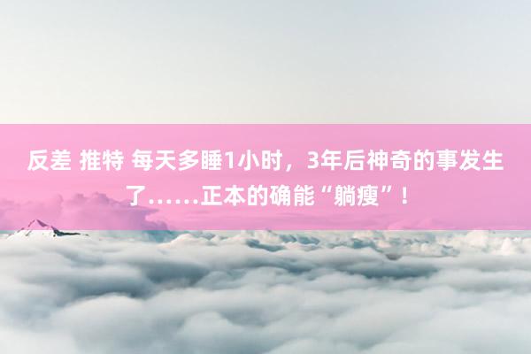反差 推特 每天多睡1小时，3年后神奇的事发生了……正本的确能“躺瘦”！