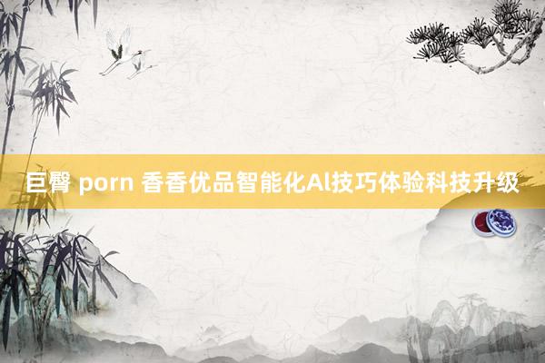 巨臀 porn 香香优品智能化Al技巧体验科技升级