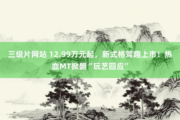 三级片网站 12.99万元起，新式格驾趣上市！热血MT掀翻“玩艺回应”