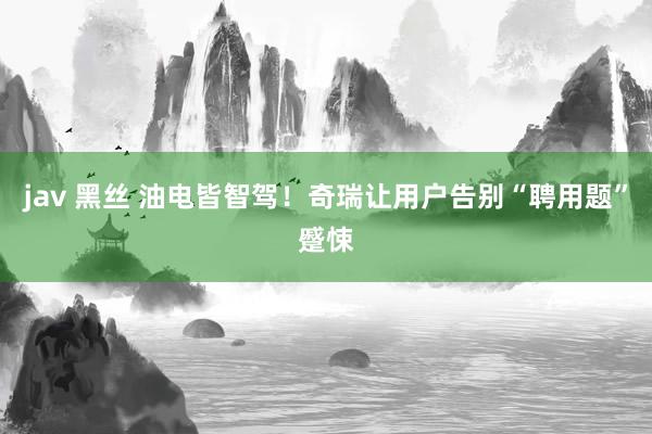 jav 黑丝 油电皆智驾！奇瑞让用户告别“聘用题”蹙悚