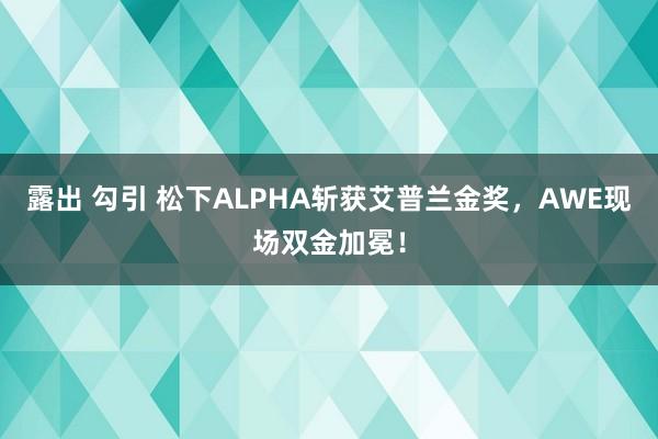 露出 勾引 松下ALPHA斩获艾普兰金奖，AWE现场双金加冕！
