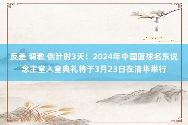 反差 调教 倒计时3天！2024年中国篮球名东说念主堂入堂典礼将于3月23日在清华举行