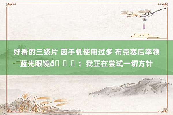 好看的三级片 因手机使用过多 布克赛后率领蓝光眼镜😂：我正在尝试一切方针