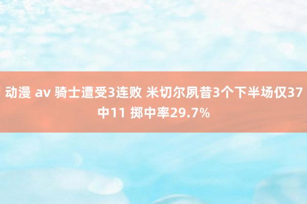 动漫 av 骑士遭受3连败 米切尔夙昔3个下半场仅37中11 掷中率29.7%