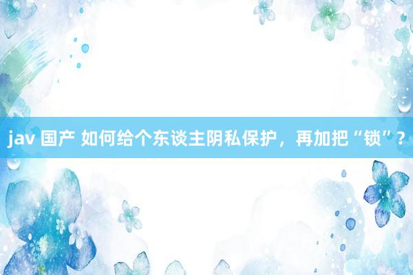 jav 国产 如何给个东谈主阴私保护，再加把“锁”？