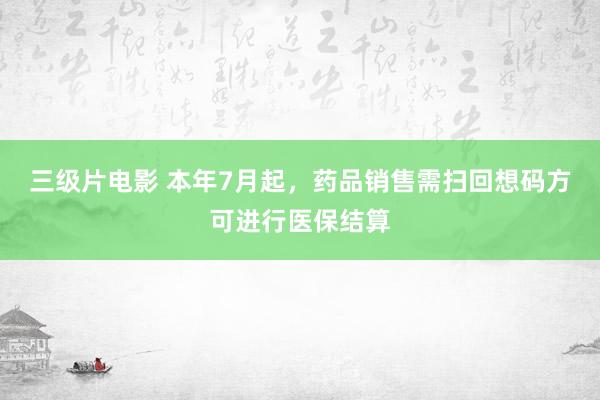 三级片电影 本年7月起，药品销售需扫回想码方可进行医保结算