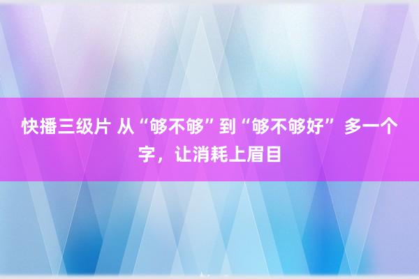 快播三级片 从“够不够”到“够不够好” 多一个字，让消耗上眉目