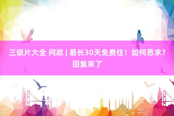 三级片大全 问政 | 最长30天免费住！如何恳求？回复来了