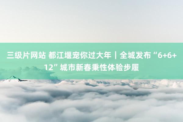 三级片网站 都江堰宠你过大年｜全城发布“6+6+12”城市新春秉性体验步履
