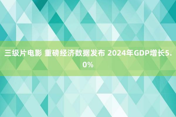 三级片电影 重磅经济数据发布 2024年GDP增长5.0%