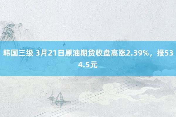 韩国三级 3月21日原油期货收盘高涨2.39%，报534.5元