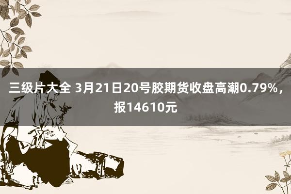 三级片大全 3月21日20号胶期货收盘高潮0.79%，报14610元