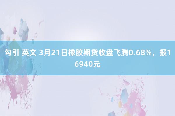 勾引 英文 3月21日橡胶期货收盘飞腾0.68%，报16940元