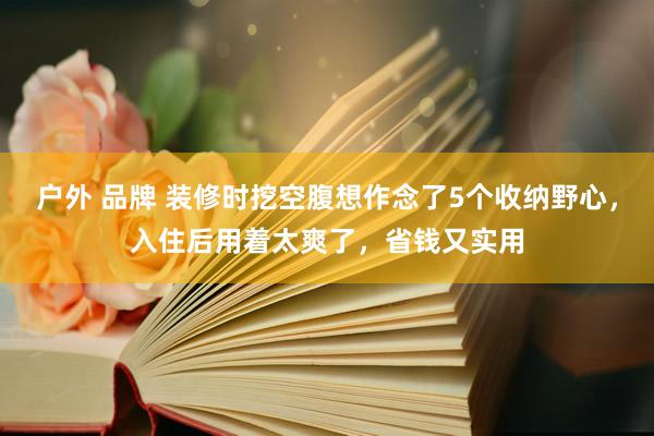 户外 品牌 装修时挖空腹想作念了5个收纳野心，入住后用着太爽了，省钱又实用