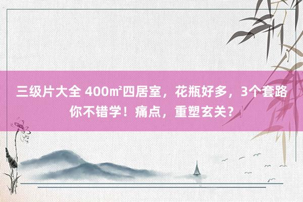 三级片大全 400㎡四居室，花瓶好多，3个套路你不错学！痛点，重塑玄关？