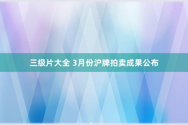 三级片大全 3月份沪牌拍卖成果公布